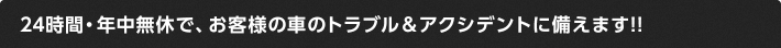 24時間・年中無休で、お客様の車のトラブル＆アクシデントに備えます!!